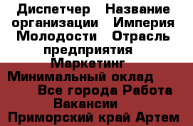 Диспетчер › Название организации ­ Империя Молодости › Отрасль предприятия ­ Маркетинг › Минимальный оклад ­ 15 000 - Все города Работа » Вакансии   . Приморский край,Артем г.